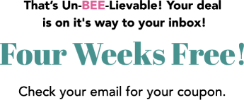 That’s Un-BEE-Lievable! Your deal is on it's way to your inbox! Four Weeks Free! Check your email for your coupon.