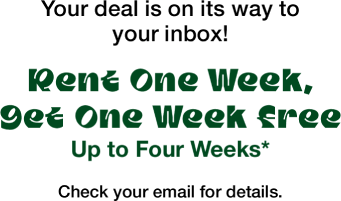 Your deal is on its way to your inbox!  Rent One Week, Get One Week Free Up to Four Weeks* Check your email for details.