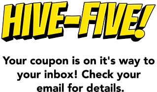 Hive-five! Your coupon is on it's way to your inbox! Check your email for details.