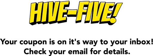 Hive-five! Your coupon is on it's way to your inbox! Check your email for details.